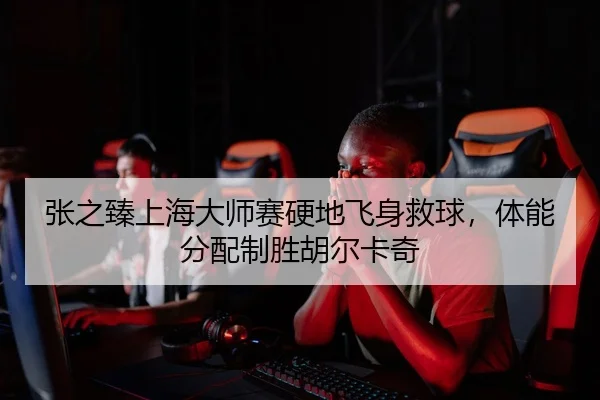 张之臻上海大师赛硬地飞身救球，体能分配制胜胡尔卡奇